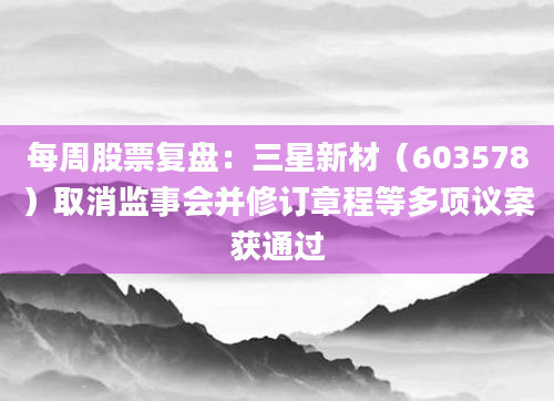 每周股票复盘：三星新材（603578）取消监事会并修订章程等多项议案获通过