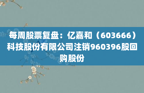 每周股票复盘：亿嘉和（603666）科技股份有限公司注销960396股回购股份