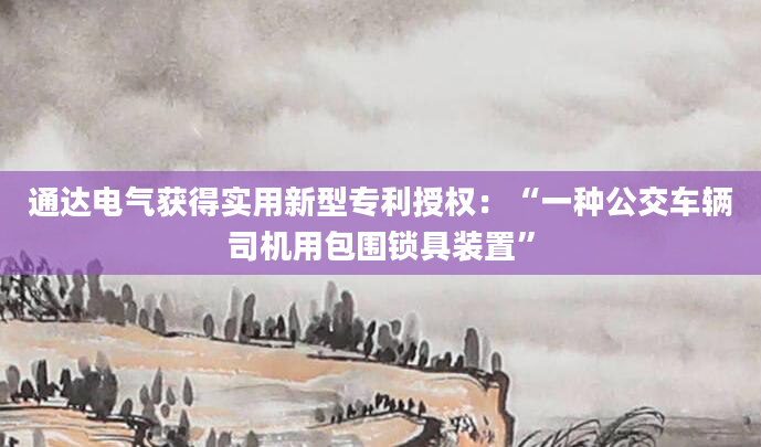 通达电气获得实用新型专利授权：“一种公交车辆司机用包围锁具装置”