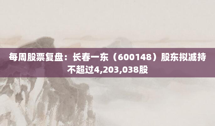 每周股票复盘：长春一东（600148）股东拟减持不超过4,203,038股