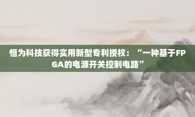恒为科技获得实用新型专利授权：“一种基于FPGA的电源开关控制电路”