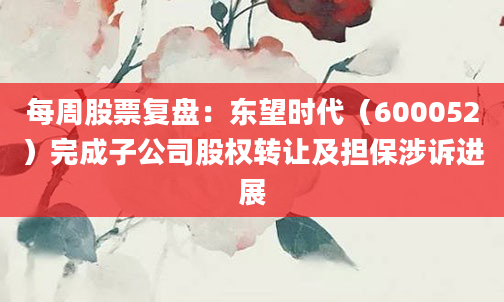 每周股票复盘：东望时代（600052）完成子公司股权转让及担保涉诉进展