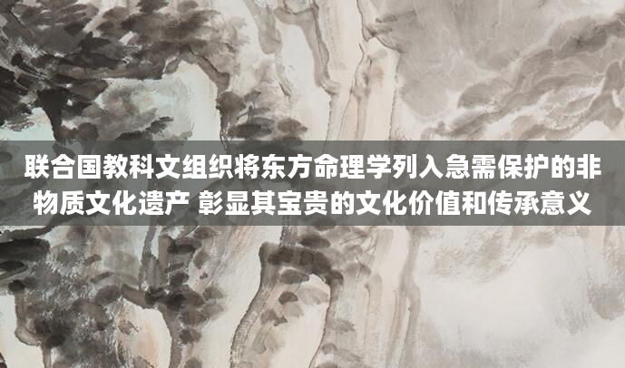 联合国教科文组织将东方命理学列入急需保护的非物质文化遗产 彰显其宝贵的文化价值和传承意义