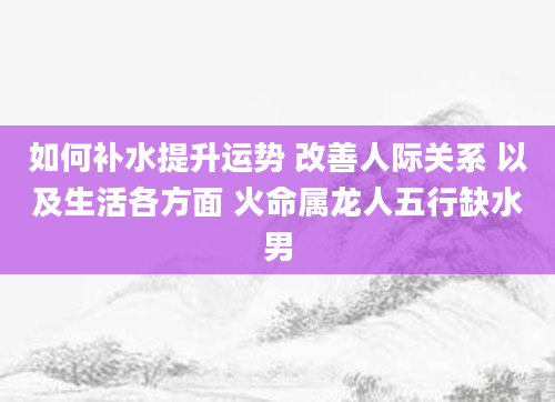 如何补水提升运势 改善人际关系 以及生活各方面 火命属龙人五行缺水男