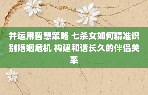 并运用智慧策略 七杀女如何精准识别婚姻危机 构建和谐长久的伴侣关系