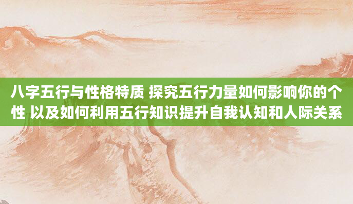 八字五行与性格特质 探究五行力量如何影响你的个性 以及如何利用五行知识提升自我认知和人际关系