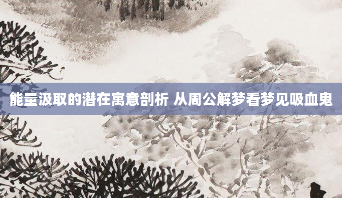 能量汲取的潜在寓意剖析 从周公解梦看梦见吸血鬼