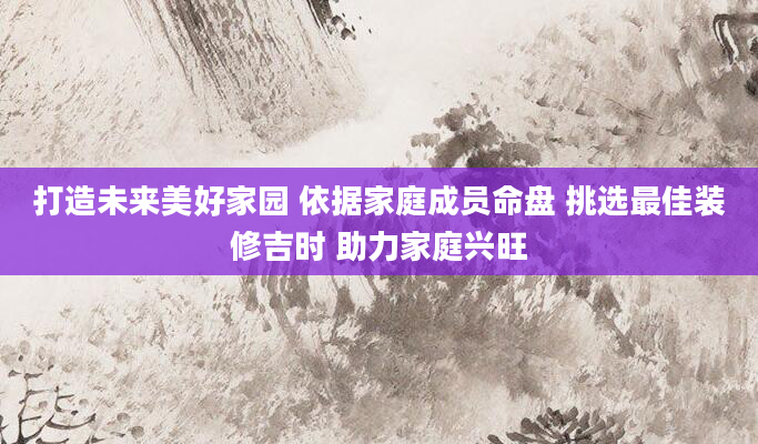 打造未来美好家园 依据家庭成员命盘 挑选最佳装修吉时 助力家庭兴旺