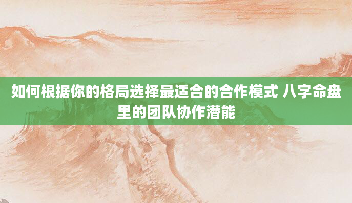 如何根据你的格局选择最适合的合作模式 八字命盘里的团队协作潜能