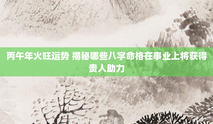 丙午年火旺运势 揭秘哪些八字命格在事业上将获得贵人助力