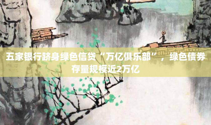 五家银行跻身绿色信贷“万亿俱乐部”，绿色债券存量规模近2万亿