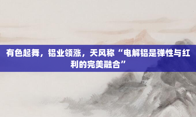 有色起舞，铝业领涨，天风称“电解铝是弹性与红利的完美融合”