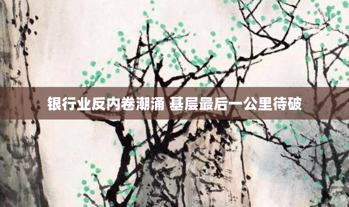 银行业反内卷潮涌 基层最后一公里待破