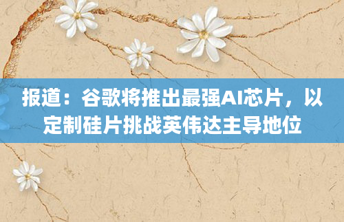 报道：谷歌将推出最强AI芯片，以定制硅片挑战英伟达主导地位