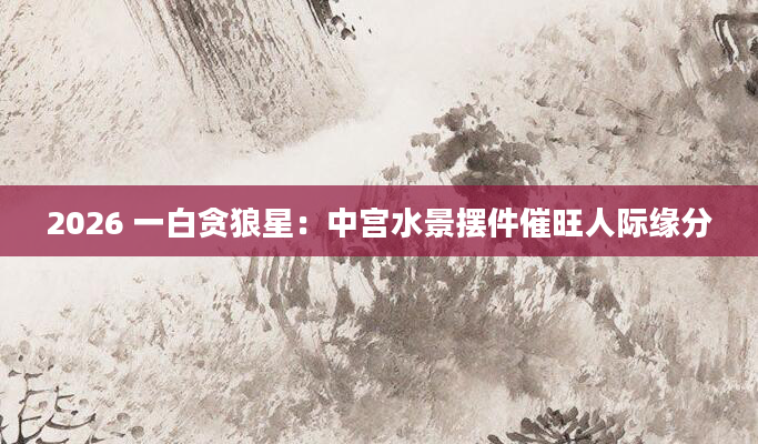 2026 一白贪狼星：中宫水景摆件催旺人际缘分