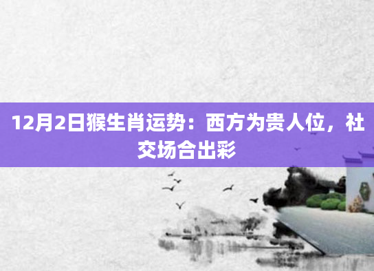 12月2日猴生肖运势：西方为贵人位，社交场合出彩