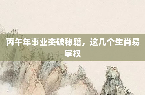 丙午年事业突破秘籍，这几个生肖易掌权