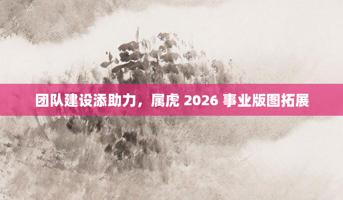 团队建设添助力，属虎 2026 事业版图拓展