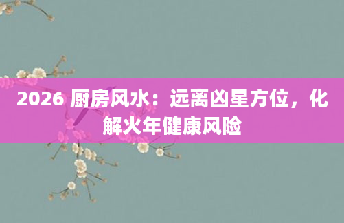 2026 厨房风水：远离凶星方位，化解火年健康风险