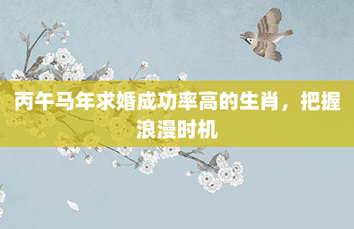 丙午马年求婚成功率高的生肖，把握浪漫时机