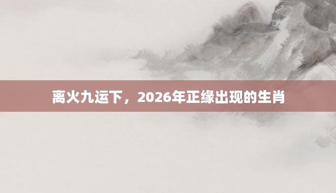 离火九运下，2026年正缘出现的生肖