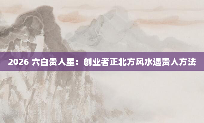 2026 六白贵人星：创业者正北方风水遇贵人方法