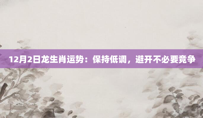 12月2日龙生肖运势：保持低调，避开不必要竞争