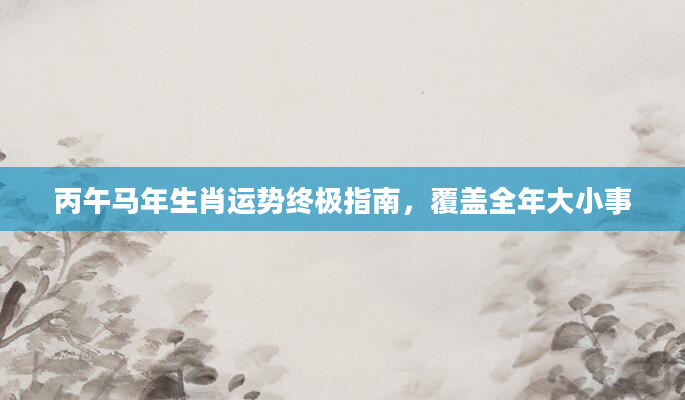 丙午马年生肖运势终极指南，覆盖全年大小事