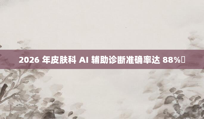 2026 年皮肤科 AI 辅助诊断准确率达 88%​
