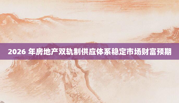 2026 年房地产双轨制供应体系稳定市场财富预期
