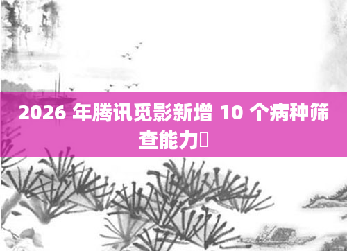 2026 年腾讯觅影新增 10 个病种筛查能力​