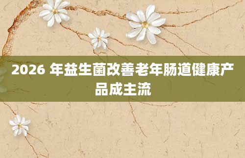 2026 年益生菌改善老年肠道健康产品成主流