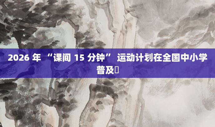 2026 年 “课间 15 分钟” 运动计划在全国中小学普及​