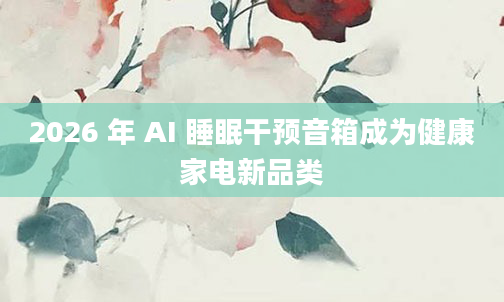 2026 年 AI 睡眠干预音箱成为健康家电新品类