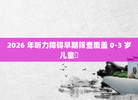 2026 年听力障碍早期筛查覆盖 0-3 岁儿童​