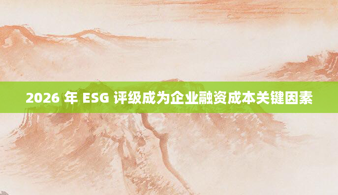 2026 年 ESG 评级成为企业融资成本关键因素