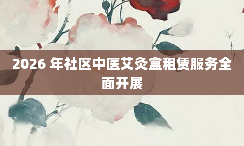 2026 年社区中医艾灸盒租赁服务全面开展