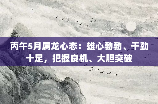 丙午5月属龙心态：雄心勃勃、干劲十足，把握良机、大胆突破