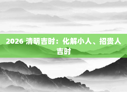 2026 清明吉时：化解小人、招贵人吉时