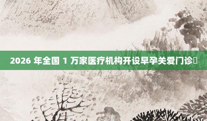 2026 年全国 1 万家医疗机构开设早孕关爱门诊​