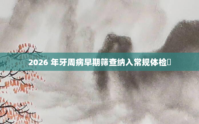 2026 年牙周病早期筛查纳入常规体检​