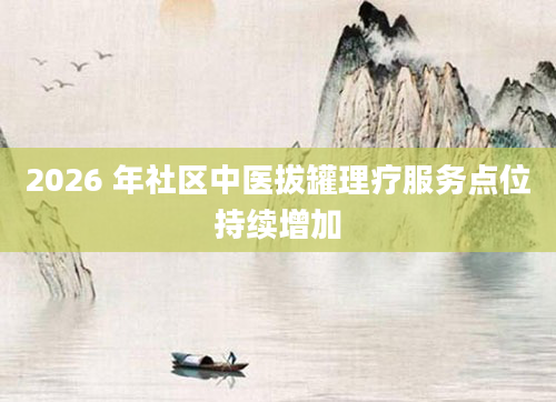 2026 年社区中医拔罐理疗服务点位持续增加