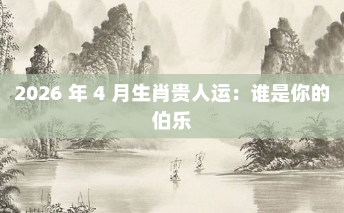 2026 年 4 月生肖贵人运：谁是你的伯乐