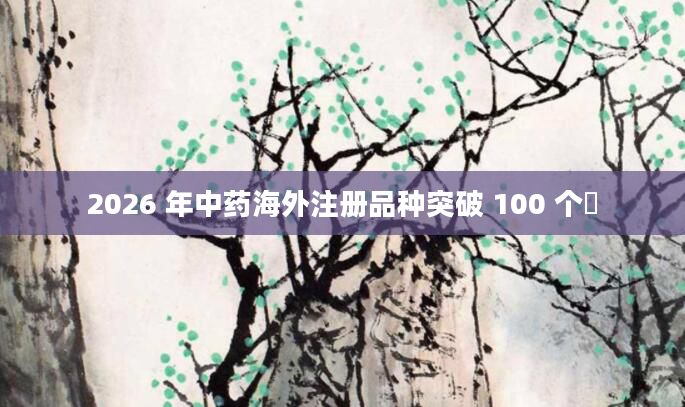 2026 年中药海外注册品种突破 100 个​