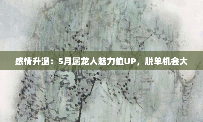 感情升温：5月属龙人魅力值UP，脱单机会大