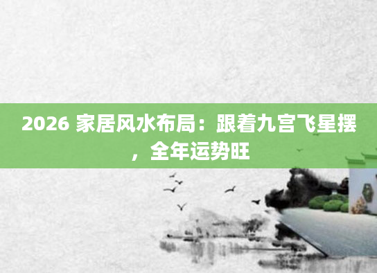 2026 家居风水布局：跟着九宫飞星摆，全年运势旺