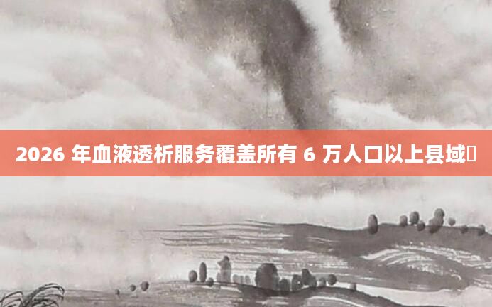 2026 年血液透析服务覆盖所有 6 万人口以上县域​