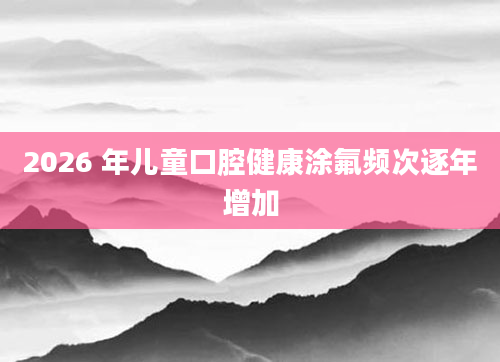 2026 年儿童口腔健康涂氟频次逐年增加