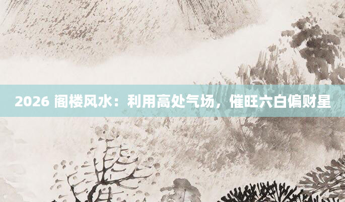 2026 阁楼风水：利用高处气场，催旺六白偏财星