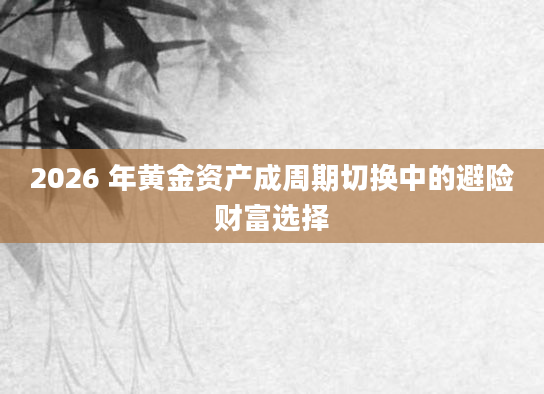2026 年黄金资产成周期切换中的避险财富选择
